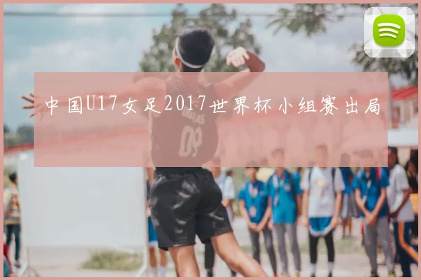 中国U17女足2017世界杯小组赛出局