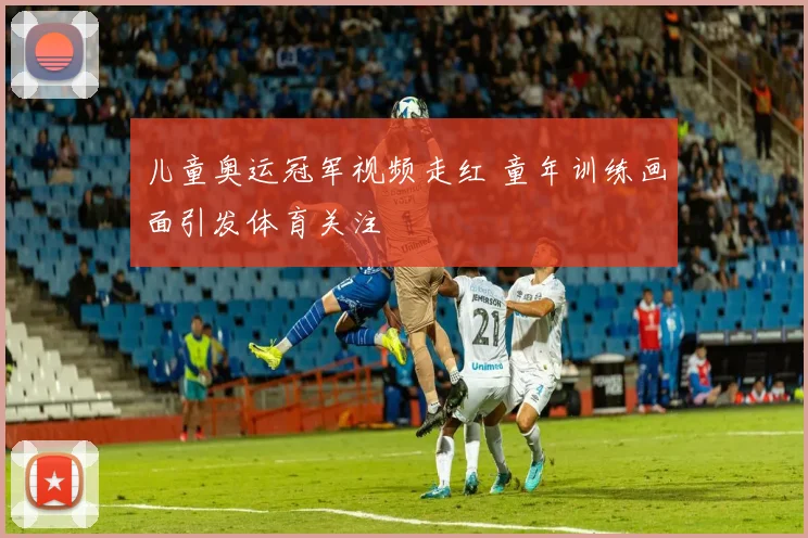 儿童奥运冠军视频走红 童年训练画面引发体育关注
