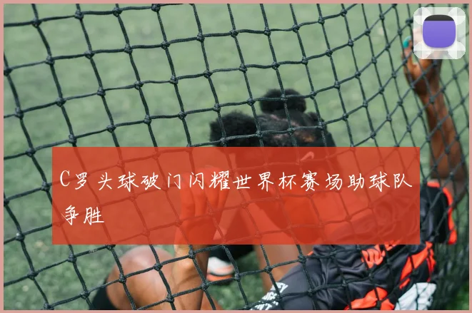 C罗头球破门闪耀世界杯赛场助球队争胜