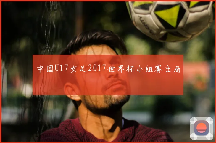中国U17女足2017世界杯小组赛出局